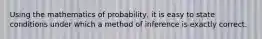 Using the mathematics of probability, it is easy to state conditions under which a method of inference is exactly correct.