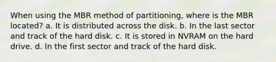 When using the MBR method of partitioning, where is the MBR located? a. It is distributed across the disk. b. In the last sector and track of the hard disk. c. It is stored in NVRAM on the hard drive. d. In the first sector and track of the hard disk.