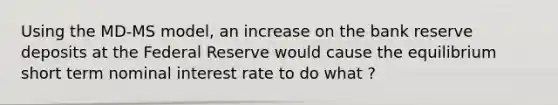 Using the MD-MS model, an increase on the bank reserve deposits at the Federal Reserve would cause the equilibrium short term nominal interest rate to do what ?