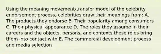 Using the meaning movement/transfer model of the celebrity endorsement process, celebrities draw their meanings from: A. The products they endorse B. Their popularity among consumers C. Their physical appearance D. The roles they assume in their careers and the objects, persons, and contexts these roles bring them into contact with E. The commercial development process and media selection