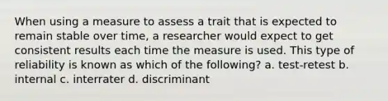 When using a measure to assess a trait that is expected to remain stable over time, a researcher would expect to get consistent results each time the measure is used. This type of reliability is known as which of the following? a. test-retest b. internal c. interrater d. discriminant