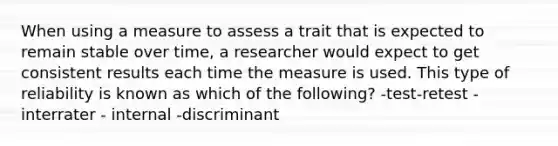 When using a measure to assess a trait that is expected to remain stable over time, a researcher would expect to get consistent results each time the measure is used. This type of reliability is known as which of the following? -test-retest -interrater - internal -discriminant