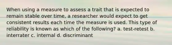 When using a measure to assess a trait that is expected to remain stable over time, a researcher would expect to get consistent results each time the measure is used. This type of reliability is known as which of the following? a. test-retest b. interrater c. internal d. discriminant