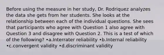 Before using the measure in her study, Dr. Rodriquez analyzes the data she gets from her students. She looks at the relationship between each of the individual questions. She sees that participants who agree with Question 1 also agree with Question 3 and disagree with Question 2. This is a test of which of the following? •a.Interrater reliability •b.Internal reliability •c.convergent validity •d.discriminant validity