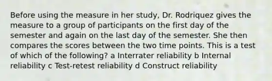 Before using the measure in her study, Dr. Rodriquez gives the measure to a group of participants on the first day of the semester and again on the last day of the semester. She then compares the scores between the two time points. This is a test of which of the following? a Interrater reliability b Internal reliability c Test-retest reliability d Construct reliability