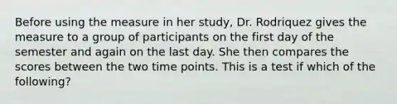 Before using the measure in her study, Dr. Rodriquez gives the measure to a group of participants on the first day of the semester and again on the last day. She then compares the scores between the two time points. This is a test if which of the following?