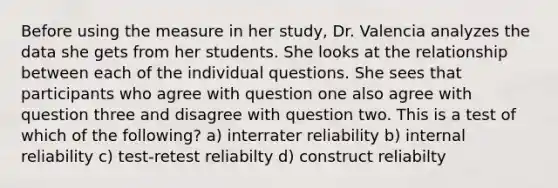 Before using the measure in her study, Dr. Valencia analyzes the data she gets from her students. She looks at the relationship between each of the individual questions. She sees that participants who agree with question one also agree with question three and disagree with question two. This is a test of which of the following? a) interrater reliability b) internal reliability c) test-retest reliabilty d) construct reliabilty