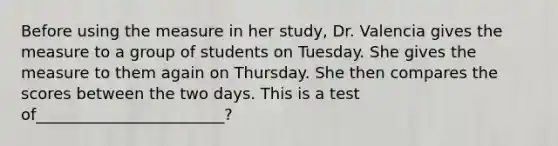 Before using the measure in her study, Dr. Valencia gives the measure to a group of students on Tuesday. She gives the measure to them again on Thursday. She then compares the scores between the two days. This is a test of________________________?