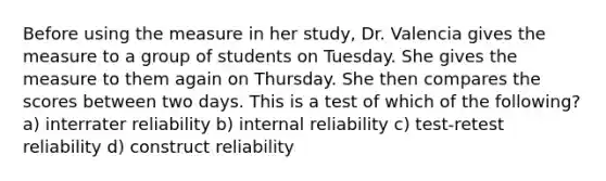 Before using the measure in her study, Dr. Valencia gives the measure to a group of students on Tuesday. She gives the measure to them again on Thursday. She then compares the scores between two days. This is a test of which of the following? a) interrater reliability b) internal reliability c) test-retest reliability d) construct reliability