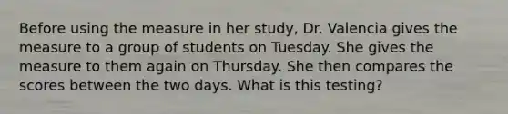 Before using the measure in her study, Dr. Valencia gives the measure to a group of students on Tuesday. She gives the measure to them again on Thursday. She then compares the scores between the two days. What is this testing?