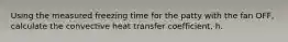 Using the measured freezing time for the patty with the fan OFF, calculate the convective heat transfer coefficient, h.