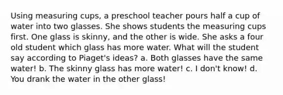 Using measuring cups, a preschool teacher pours half a cup of water into two glasses. She shows students the measuring cups first. One glass is skinny, and the other is wide. She asks a four old student which glass has more water. What will the student say according to Piaget's ideas? a. Both glasses have the same water! b. The skinny glass has more water! c. I don't know! d. You drank the water in the other glass!