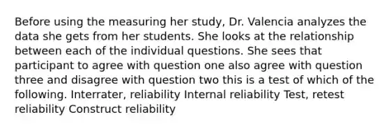 Before using the measuring her study, Dr. Valencia analyzes the data she gets from her students. She looks at the relationship between each of the individual questions. She sees that participant to agree with question one also agree with question three and disagree with question two this is a test of which of the following. Interrater, reliability Internal reliability Test, retest reliability Construct reliability