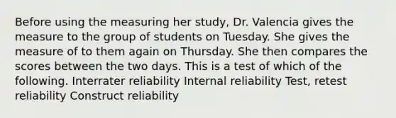 Before using the measuring her study, Dr. Valencia gives the measure to the group of students on Tuesday. She gives the measure of to them again on Thursday. She then compares the scores between the two days. This is a test of which of the following. Interrater reliability Internal reliability Test, retest reliability Construct reliability