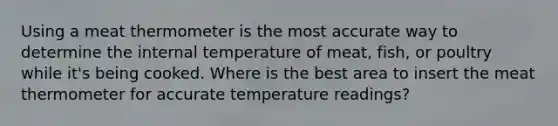 Using a meat thermometer is the most accurate way to determine the internal temperature of meat, fish, or poultry while it's being cooked. Where is the best area to insert the meat thermometer for accurate temperature readings?