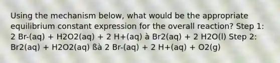 Using the mechanism below, what would be the appropriate equilibrium constant expression for the overall reaction? Step 1: 2 Br-(aq) + H2O2(aq) + 2 H+(aq) à Br2(aq) + 2 H2O(l) Step 2: Br2(aq) + H2O2(aq) ßà 2 Br-(aq) + 2 H+(aq) + O2(g)