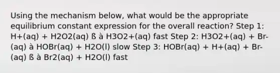 Using the mechanism below, what would be the appropriate equilibrium constant expression for the overall reaction? Step 1: H+(aq) + H2O2(aq) ß à H3O2+(aq) fast Step 2: H3O2+(aq) + Br-(aq) à HOBr(aq) + H2O(l) slow Step 3: HOBr(aq) + H+(aq) + Br-(aq) ß à Br2(aq) + H2O(l) fast