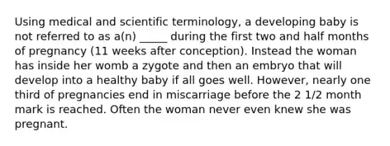 Using medical and scientific terminology, a developing baby is not referred to as a(n) _____ during the first two and half months of pregnancy (11 weeks after conception). Instead the woman has inside her womb a zygote and then an embryo that will develop into a healthy baby if all goes well. However, nearly one third of pregnancies end in miscarriage before the 2 1/2 month mark is reached. Often the woman never even knew she was pregnant.