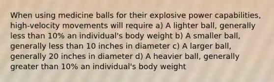 When using medicine balls for their explosive power capabilities, high-velocity movements will require a) A lighter ball, generally less than 10% an individual's body weight b) A smaller ball, generally less than 10 inches in diameter c) A larger ball, generally 20 inches in diameter d) A heavier ball, generally greater than 10% an individual's body weight