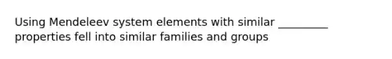 Using Mendeleev system elements with similar _________ properties fell into similar families and groups