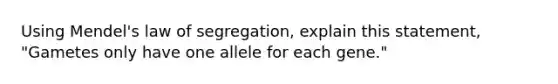 Using Mendel's law of segregation, explain this statement, "Gametes only have one allele for each gene."