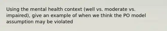 Using the mental health context (well vs. moderate vs. impaired), give an example of when we think the PO model assumption may be violated