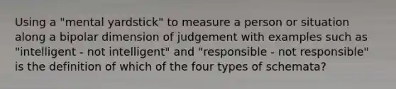 Using a "mental yardstick" to measure a person or situation along a bipolar dimension of judgement with examples such as "intelligent - not intelligent" and "responsible - not responsible" is the definition of which of the four types of schemata?