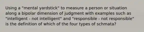 Using a "mental yardstick" to measure a person or situation along a bipolar dimension of judgment with examples such as "intelligent - not intelligent" and "responsible - not responsible" is the definition of which of the four types of schmata?