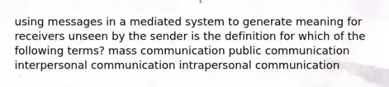 using messages in a mediated system to generate meaning for receivers unseen by the sender is the definition for which of the following terms? mass communication public communication interpersonal communication intrapersonal communication