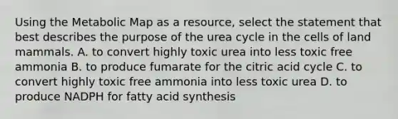 Using the Metabolic Map as a resource, select the statement that best describes the purpose of the urea cycle in the cells of land mammals. A. to convert highly toxic urea into less toxic free ammonia B. to produce fumarate for the citric acid cycle C. to convert highly toxic free ammonia into less toxic urea D. to produce NADPH for fatty acid synthesis