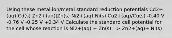 Using these metal ion/metal standard reduction potentials Cd2+(aq)|Cd(s) Zn2+(aq)|Zn(s) Ni2+(aq)|Ni(s) Cu2+(aq)/Cu(s) -0.40 V -0.76 V -0.25 V +0.34 V Calculate the standard cell potential for the cell whose reaction is Ni2+(aq) + Zn(s) --> Zn2+(aq)+ Ni(s)