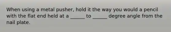 When using a metal pusher, hold it the way you would a pencil with the flat end held at a ______ to ______ degree angle from the nail plate.