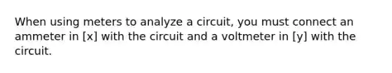 When using meters to analyze a circuit, you must connect an ammeter in [x] with the circuit and a voltmeter in [y] with the circuit.