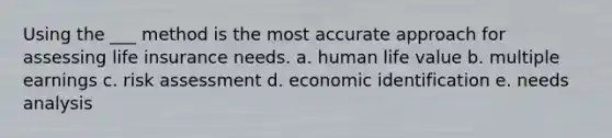 Using the ___ method is the most accurate approach for assessing life insurance needs. a. human life value b. multiple earnings c. risk assessment d. economic identification e. needs analysis