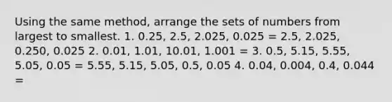 Using the same method, arrange the sets of numbers from largest to smallest. 1. 0.25, 2.5, 2.025, 0.025 = 2.5, 2.025, 0.250, 0.025 2. 0.01, 1.01, 10.01, 1.001 = 3. 0.5, 5.15, 5.55, 5.05, 0.05 = 5.55, 5.15, 5.05, 0.5, 0.05 4. 0.04, 0.004, 0.4, 0.044 =