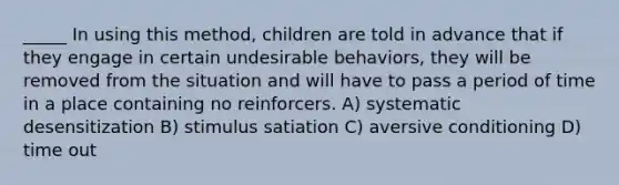 _____ In using this method, children are told in advance that if they engage in certain undesirable behaviors, they will be removed from the situation and will have to pass a period of time in a place containing no reinforcers. A) systematic desensitization B) stimulus satiation C) aversive conditioning D) time out