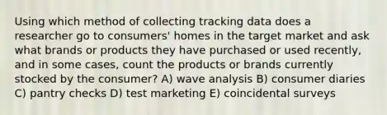 Using which method of collecting tracking data does a researcher go to consumers' homes in the target market and ask what brands or products they have purchased or used recently, and in some cases, count the products or brands currently stocked by the consumer? A) wave analysis B) consumer diaries C) pantry checks D) test marketing E) coincidental surveys