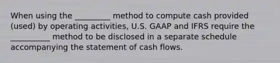 When using the _________ method to compute cash provided (used) by operating activities, U.S. GAAP and IFRS require the __________ method to be disclosed in a separate schedule accompanying the statement of cash flows.