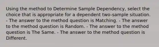 Using the method to Determine Sample Dependency, select the choice that is appropriate for a dependent two-sample situation. - The answer to the method question is Matching. - The answer to the method question is Random. - The answer to the method question is The Same. - The answer to the method question is Different.