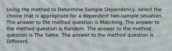 Using the method to Determine Sample Dependency, select the choice that is appropriate for a dependent two-sample situation. The answer to the method question is Matching. The answer to the method question is Random. The answer to the method question is The Same. The answer to the method question is Different.