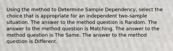 Using the method to Determine Sample Dependency, select the choice that is appropriate for an independent two-sample situation. The answer to the method question is Random. The answer to the method question is Matching. The answer to the method question is The Same. The answer to the method question is Different.