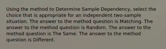 Using the method to Determine Sample Dependency, select the choice that is appropriate for an independent two-sample situation. The answer to the method question is Matching. The answer to the method question is Random. The answer to the method question is The Same. The answer to the method question is Different.