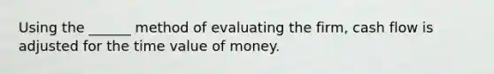 Using the ______ method of evaluating the firm, cash flow is adjusted for the time value of money.