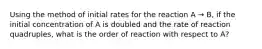 Using the method of initial rates for the reaction A → B, if the initial concentration of A is doubled and the rate of reaction quadruples, what is the order of reaction with respect to A?