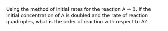 Using the method of initial rates for the reaction A → B, if the initial concentration of A is doubled and the rate of reaction quadruples, what is the order of reaction with respect to A?