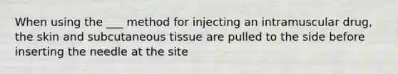 When using the ___ method for injecting an intramuscular drug, the skin and subcutaneous tissue are pulled to the side before inserting the needle at the site