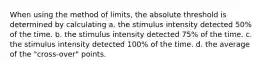 When using the method of limits, the absolute threshold is determined by calculating a. the stimulus intensity detected 50% of the time. b. the stimulus intensity detected 75% of the time. c. the stimulus intensity detected 100% of the time. d. the average of the "cross-over" points.