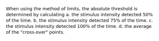 When using the method of limits, the absolute threshold is determined by calculating a. the stimulus intensity detected 50% of the time. b. the stimulus intensity detected 75% of the time. c. the stimulus intensity detected 100% of the time. d. the average of the "cross-over" points.