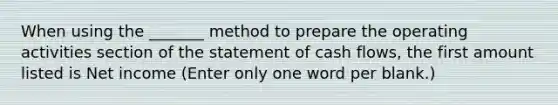 When using the _______ method to prepare the operating activities section of the statement of cash flows, the first amount listed is Net income (Enter only one word per blank.)