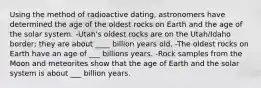 Using the method of radioactive dating, astronomers have determined the age of the oldest rocks on Earth and the age of the solar system. -Utah's oldest rocks are on the Utah/Idaho border; they are about ____ billion years old. -The oldest rocks on Earth have an age of ___ billions years. -Rock samples from the Moon and meteorites show that the age of Earth and the solar system is about ___ billion years.